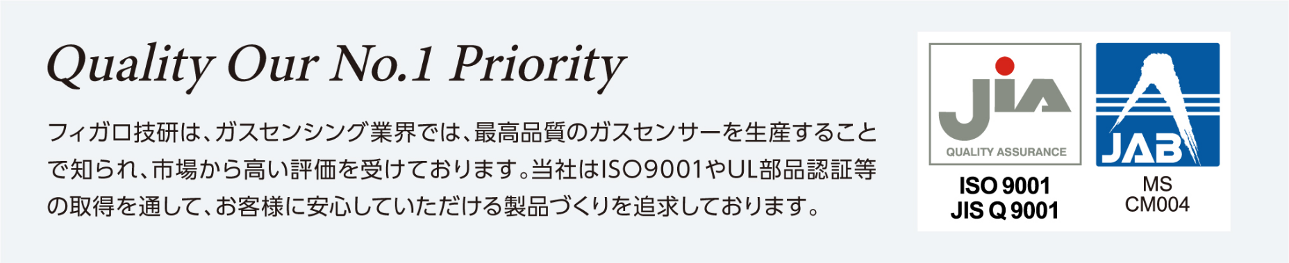 フィガロ技研は、ガスセンシング業界では、最高品質のガスセンサーを生産することで知られ、市場から高い評価を受けております。当社はISO9001やUL部品認定証等の取得を通して、お客様に安心していただける製品づくりを追及しております。