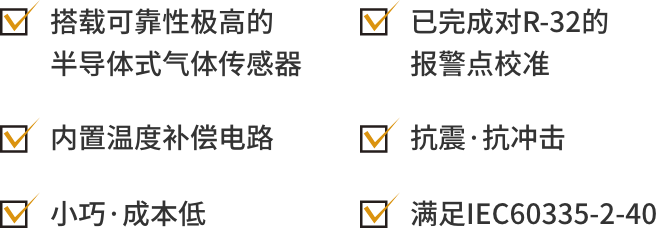 1搭载可靠性极高的半导体式气体传感器, 2: 已完成对R-32的报警点校准, 3:内置温度补偿电路, 4:抗震·抗冲击, 5:小巧·成本低, 6:满足IEC60335-2-40