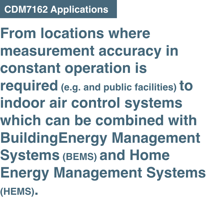 From locations where measurement accuracy in constant operation is required (e.g. and public facilities) to indoor air control systems which can be combined with Building Energy Management Systems (BEMS) and Home Energy Management Systems (HEMS).