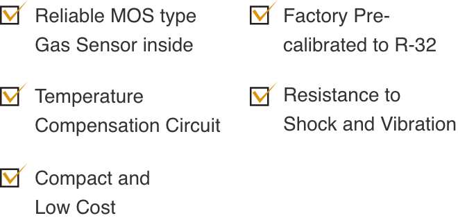 1. Reliable MOS type Gas Sensor inside 2.Factory Pre-calibrated to R-32 3.Temperature Compensation Circuit 4.Resistance to Shockand Vibration 5.Compact and Low Cost