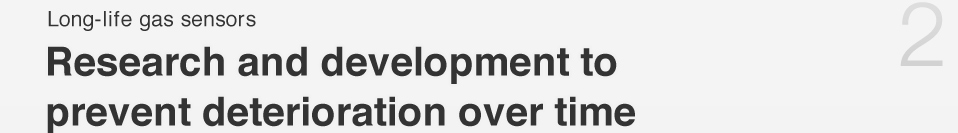 Long-life gas sensors 
Research and Development to prevent deterioration over time