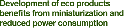 Development of eco products 
benefits from miniaturization and 
reduced power consumption
