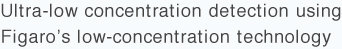 Ultra-low concentration detection using 
Figaro’s low-concentration technology 