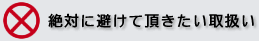 絶対に避けて頂きたい取扱い