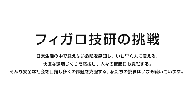 フィガロ技研の挑戦
日常生活の中で見えない危険を感知し、いち早く人に伝える。
快適な環境づくりを応援し、人々の健康にも貢献する。
そんな安全な社会を目指し多くの課題を克服する。私たちの挑戦はいまも続いています。 