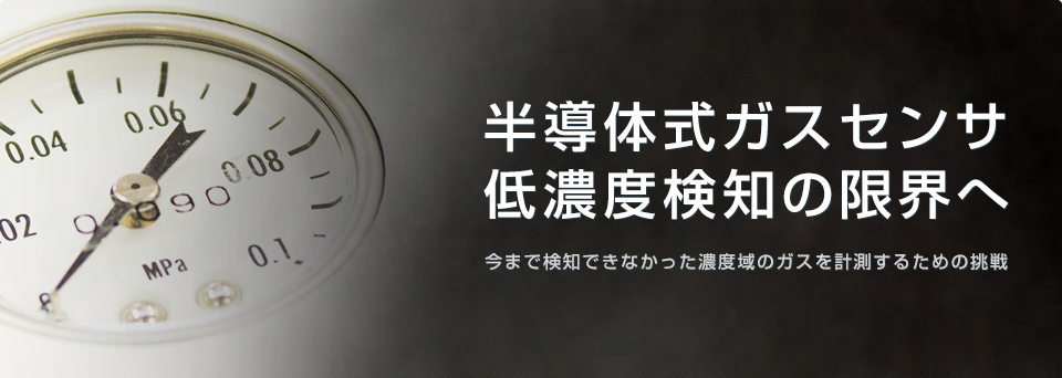
半導体式ガスセンサ
低濃度検知の限界へ 
