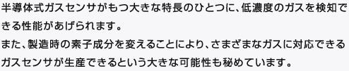 半導体式ガスセンサがもつ大きな特長のひとつに、低濃度のガスを検知できる性能があげられます。 
また、製造時の素子成分を変えることにより、さまざまなガスに対応できるガスセンサが生産できるという大きな可能性も秘めています。 