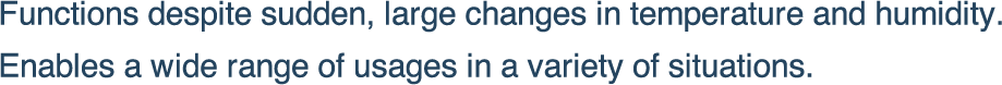 Functions despite sudden, large changes in temperature and humidity.
Enables a wide range of usages in a variety of situations.