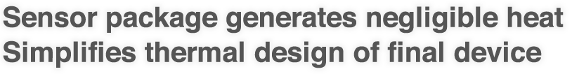 Sensor package generates negligible heat
Simplifies thermal design of final device 