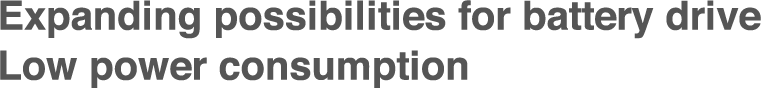 Expanding possibilities for battery drive
Low power consumption
