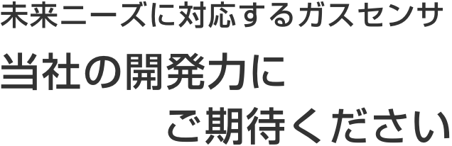 未来ニーズに対応するガスセンサ 当社の開発力にご期待ください