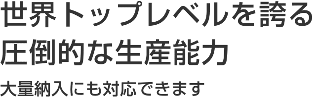 世界トップレベルを誇る圧倒的な生産能力 大量納入にも対応できます