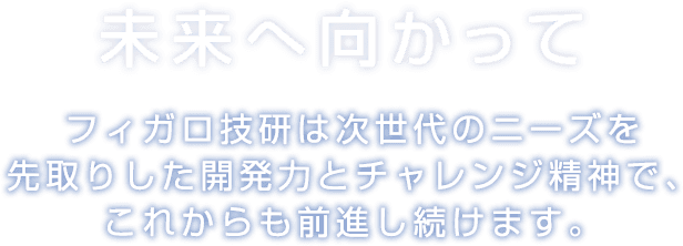 未来へ向かって フィガロ技研は次世代のニーズを先取りした開発力とチャレンジ精神で、これからも前進し続けます。