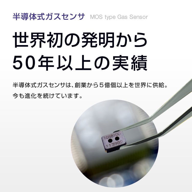 半導体式ガスセンサ MOS type Gas Sensor 世界初の発明から50年以上の実績 半導体式ガスセンサは、創業から4億個以上を世界に供給。今も進化を続けています。