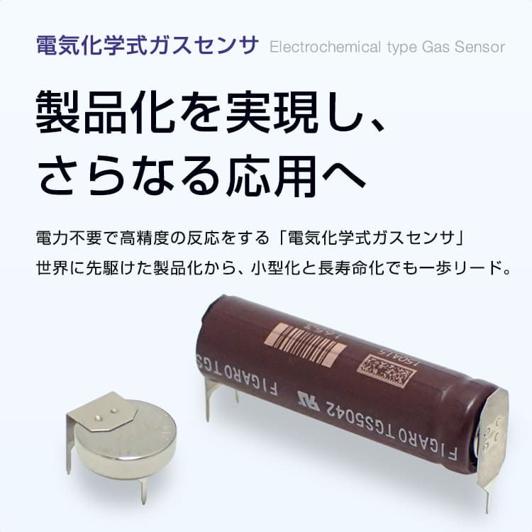 電気化学式ガスセンサ Electrochemical type Gas Sensor 製品化を実現し、さらなる応用へ 電力不要で高精度の反応をする「電気化学式ガスセンサ」世界に先駆けた製品化から、小型化と長寿命化でも一歩リード。