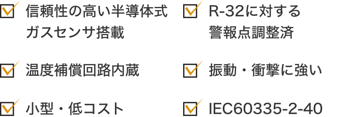 信頼性の高い半導体式ガスセンサ搭載 温度補償回路内蔵 小型・低コスト R-32に対する警報点調整済 振動・衝撃に強い IEC60335-2-40