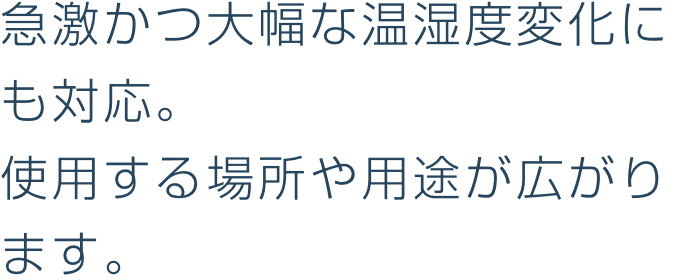 急激かつ大幅な温湿度変化にも対応。
								使用する場所や用途が広がります。