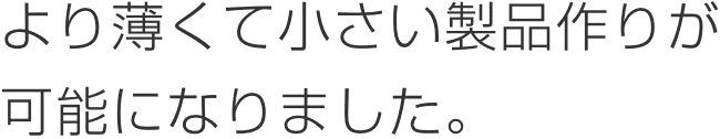 より薄くて小さい製品作りが可能になりました。