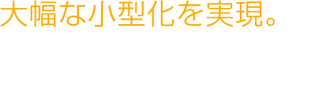 大幅な小型化を実現。
									新たな製品デザインへの
									未来が広がります。