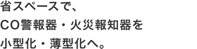 省スペースで、
										CO警報器・火災報知器を
										小型化・薄型化へ。
