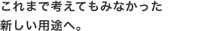 これまで考えてもみなかった
										新しい用途へ。