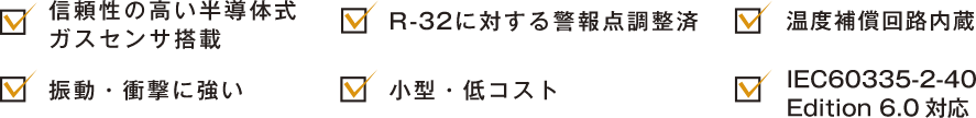 1. 信頼性の高い半導体式ガスセンサ搭載 2.R -32に対する警報点調整済温度補償回路内蔵 3.温度補償回路内蔵 4.振動・衝撃に強い小型・低コスト 5.振動・衝撃に強い小型・低コスト