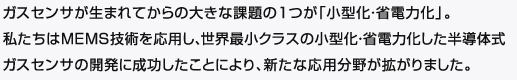 ガスセンサが生まれてからの大きな課題の１つが「小型化・省電力化」。
私たちはMEMS技術を応用し、世界最小クラスの小型化・省電力化した半導体式ガスセンサの開発に成功したことにより、新たな応用分野が拡がりました。
