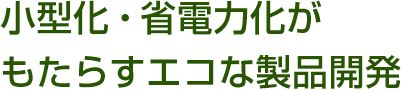 小型化・省電力化が
もたらすエコな製品開発
