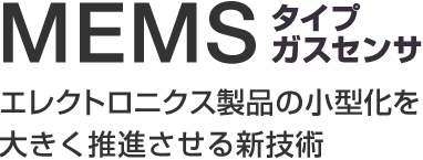 MEMSタイプガスセンサ
エレクトロニクス製品の小型化を
大きく推進させる新技術
