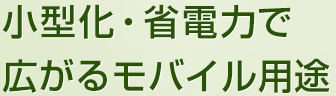 小型化・省電力で
広がるモバイル用途
