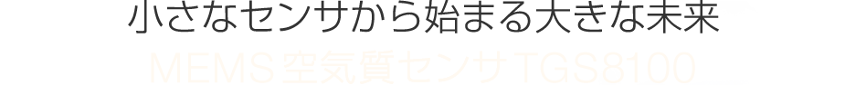 小さなセンサから始まる大きな未来
MEMS空気質センサTGS8100