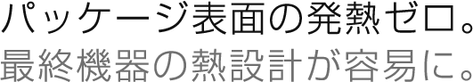 パッケージ表面の発熱ゼロ。
最終機器の熱設計が容易に。