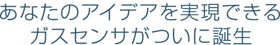 あなたのアイデアを実現できる 
ガスセンサがついに誕生 