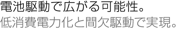電池駆動で広がる可能性。
低消費電力化と間欠駆動で実現。
