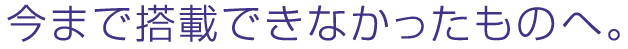 今まで搭載できなかったものへ。